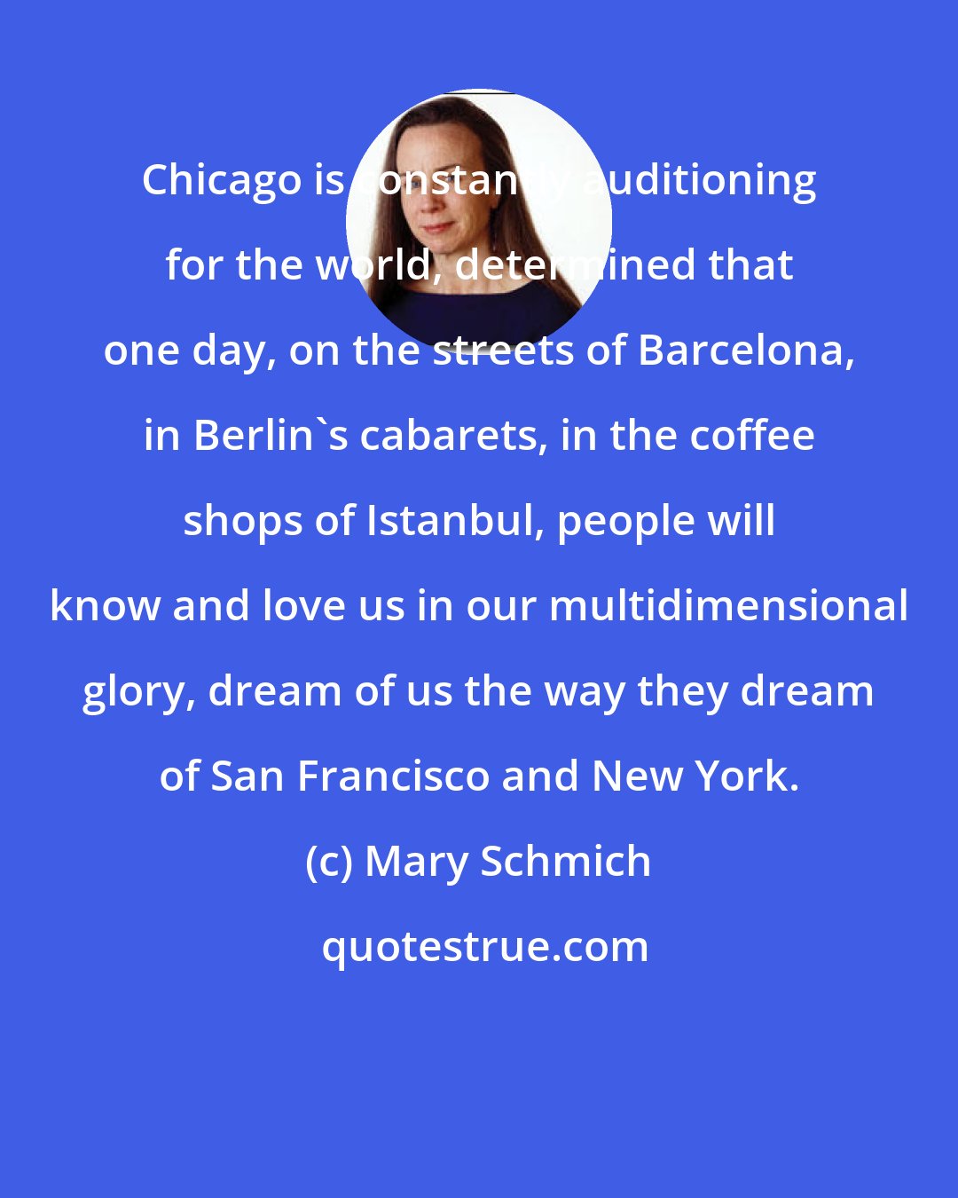 Mary Schmich: Chicago is constantly auditioning for the world, determined that one day, on the streets of Barcelona, in Berlin's cabarets, in the coffee shops of Istanbul, people will know and love us in our multidimensional glory, dream of us the way they dream of San Francisco and New York.