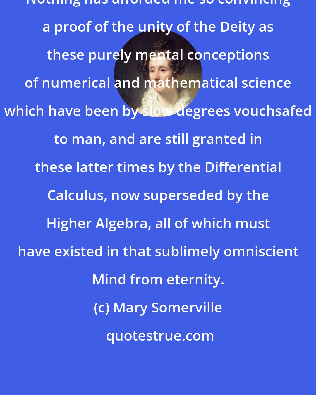 Mary Somerville: Nothing has afforded me so convincing a proof of the unity of the Deity as these purely mental conceptions of numerical and mathematical science which have been by slow degrees vouchsafed to man, and are still granted in these latter times by the Differential Calculus, now superseded by the Higher Algebra, all of which must have existed in that sublimely omniscient Mind from eternity.