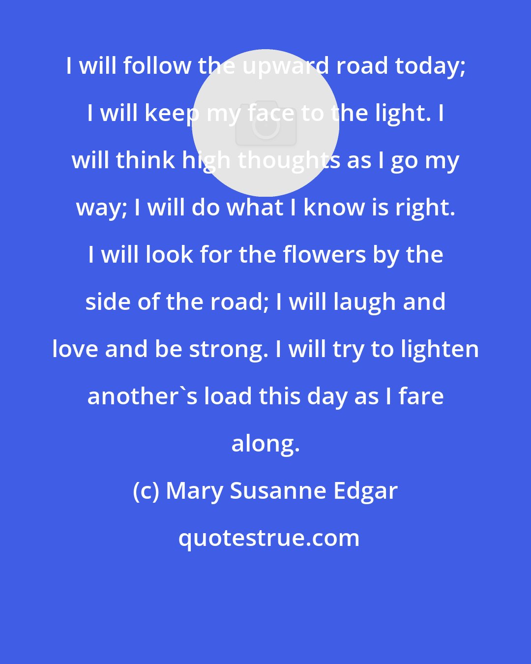 Mary Susanne Edgar: I will follow the upward road today; I will keep my face to the light. I will think high thoughts as I go my way; I will do what I know is right. I will look for the flowers by the side of the road; I will laugh and love and be strong. I will try to lighten another's load this day as I fare along.