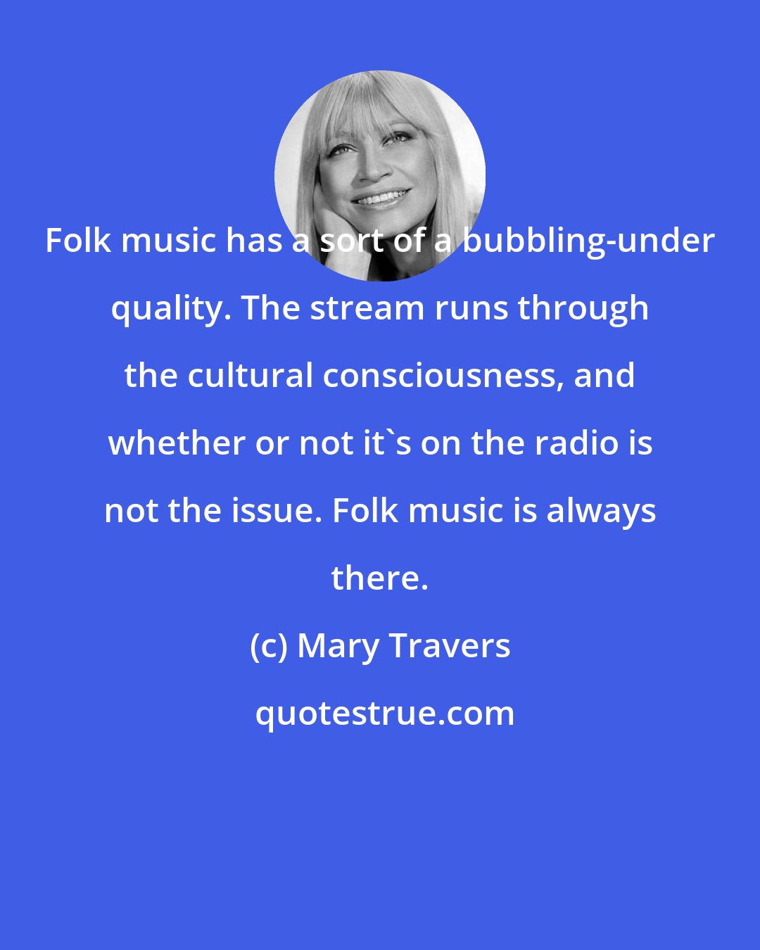 Mary Travers: Folk music has a sort of a bubbling-under quality. The stream runs through the cultural consciousness, and whether or not it's on the radio is not the issue. Folk music is always there.