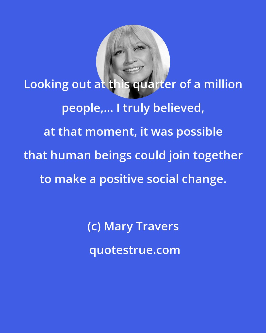 Mary Travers: Looking out at this quarter of a million people,... I truly believed, at that moment, it was possible that human beings could join together to make a positive social change.