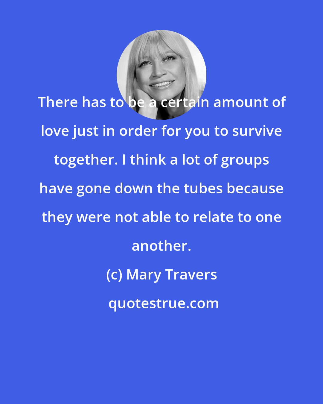 Mary Travers: There has to be a certain amount of love just in order for you to survive together. I think a lot of groups have gone down the tubes because they were not able to relate to one another.