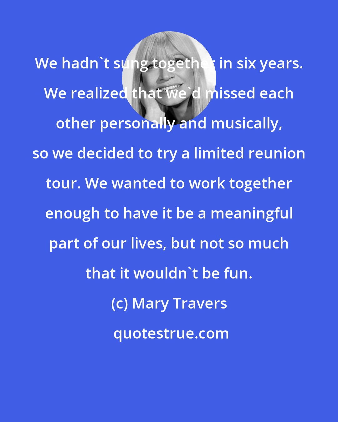 Mary Travers: We hadn't sung together in six years. We realized that we'd missed each other personally and musically, so we decided to try a limited reunion tour. We wanted to work together enough to have it be a meaningful part of our lives, but not so much that it wouldn't be fun.