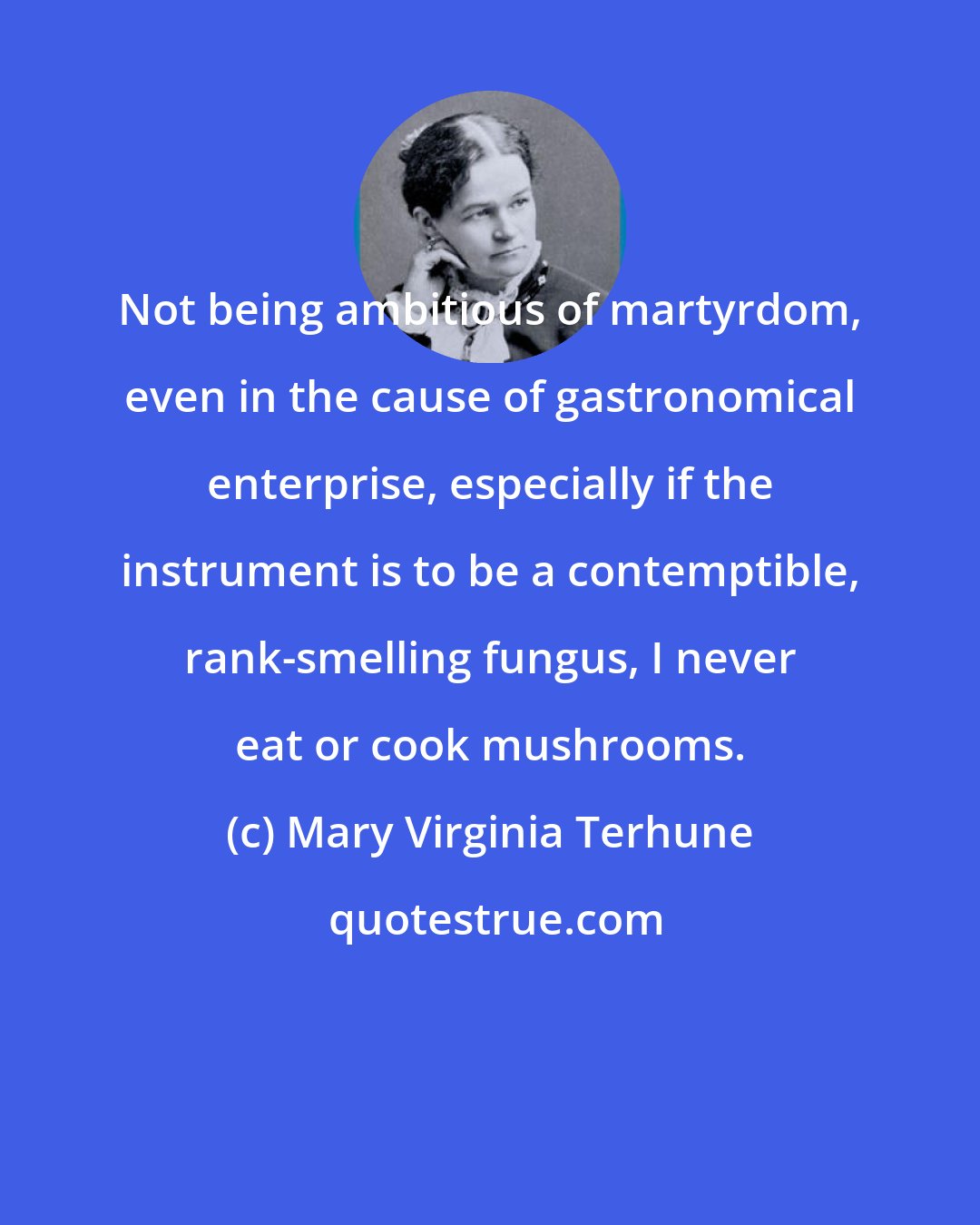 Mary Virginia Terhune: Not being ambitious of martyrdom, even in the cause of gastronomical enterprise, especially if the instrument is to be a contemptible, rank-smelling fungus, I never eat or cook mushrooms.