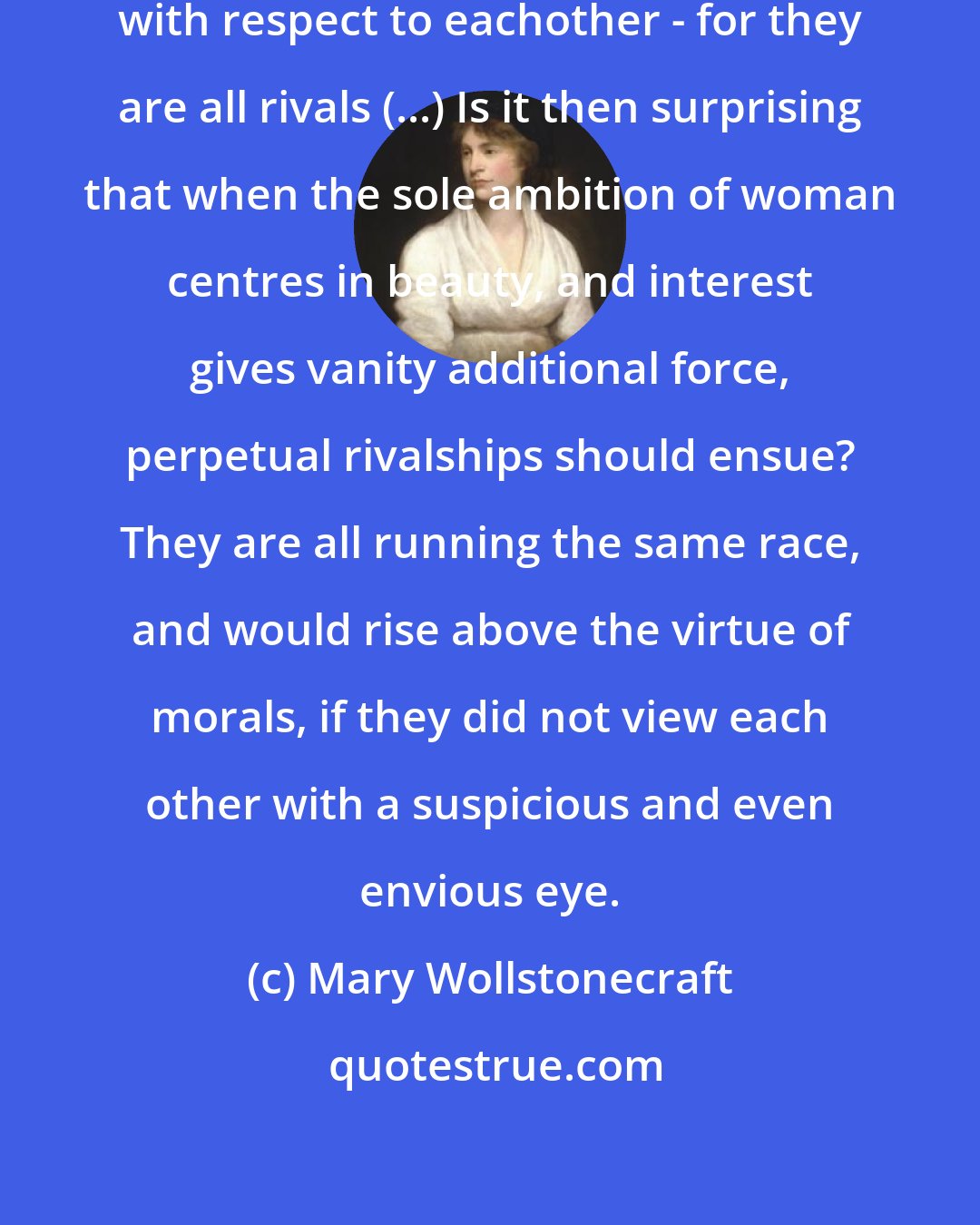 Mary Wollstonecraft: But women are very differently situated with respect to eachother - for they are all rivals (...) Is it then surprising that when the sole ambition of woman centres in beauty, and interest gives vanity additional force, perpetual rivalships should ensue? They are all running the same race, and would rise above the virtue of morals, if they did not view each other with a suspicious and even envious eye.