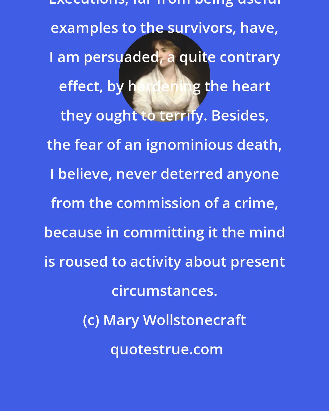 Mary Wollstonecraft: Executions, far from being useful examples to the survivors, have, I am persuaded, a quite contrary effect, by hardening the heart they ought to terrify. Besides, the fear of an ignominious death, I believe, never deterred anyone from the commission of a crime, because in committing it the mind is roused to activity about present circumstances.