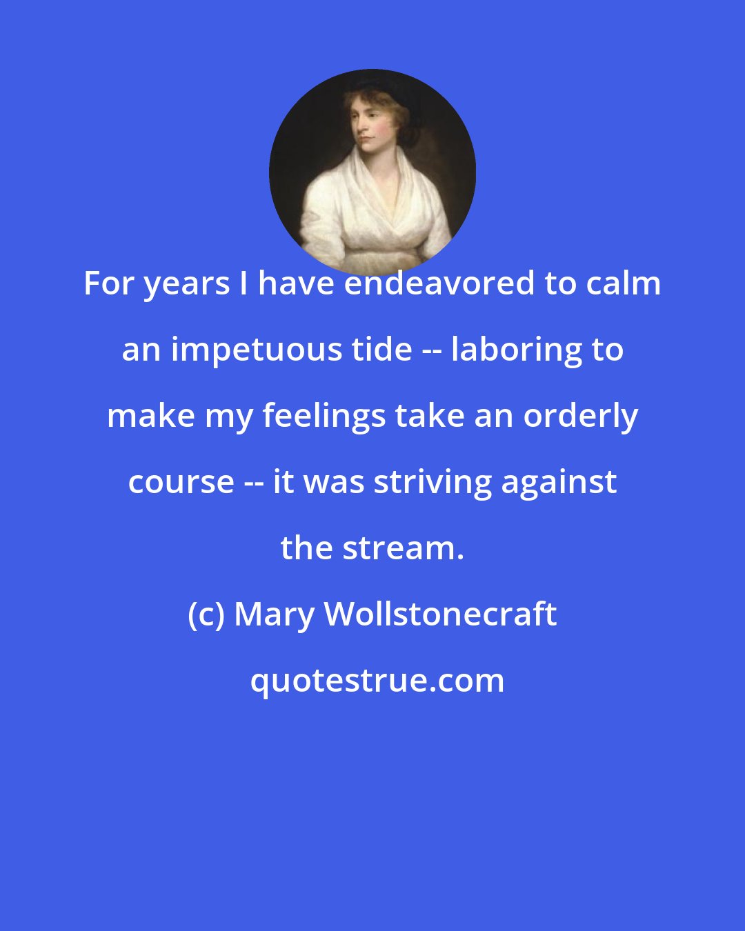 Mary Wollstonecraft: For years I have endeavored to calm an impetuous tide -- laboring to make my feelings take an orderly course -- it was striving against the stream.