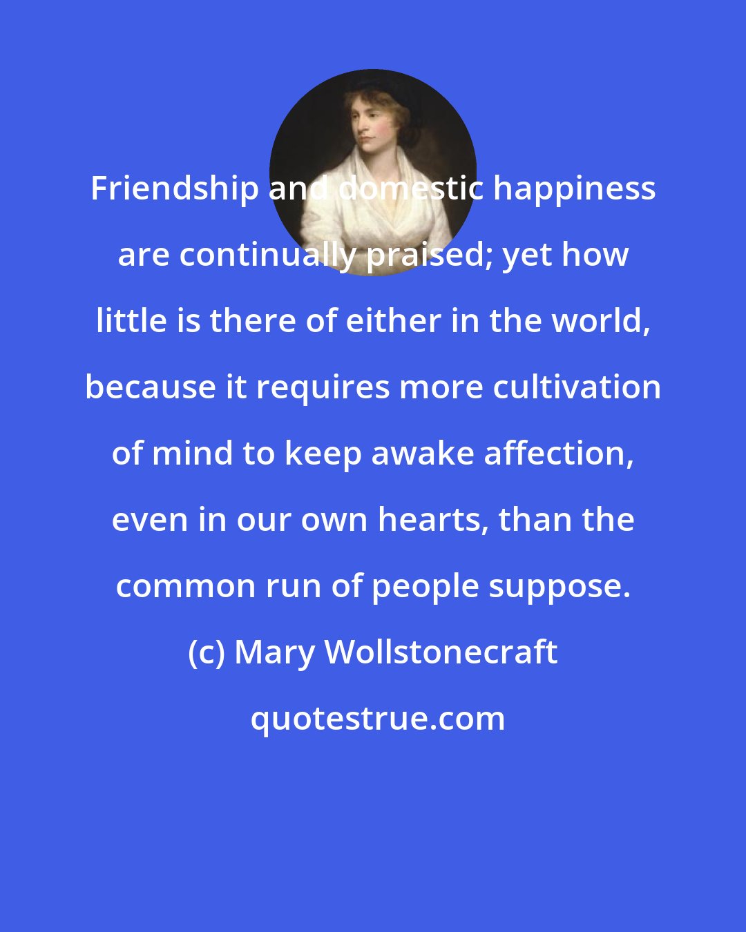 Mary Wollstonecraft: Friendship and domestic happiness are continually praised; yet how little is there of either in the world, because it requires more cultivation of mind to keep awake affection, even in our own hearts, than the common run of people suppose.