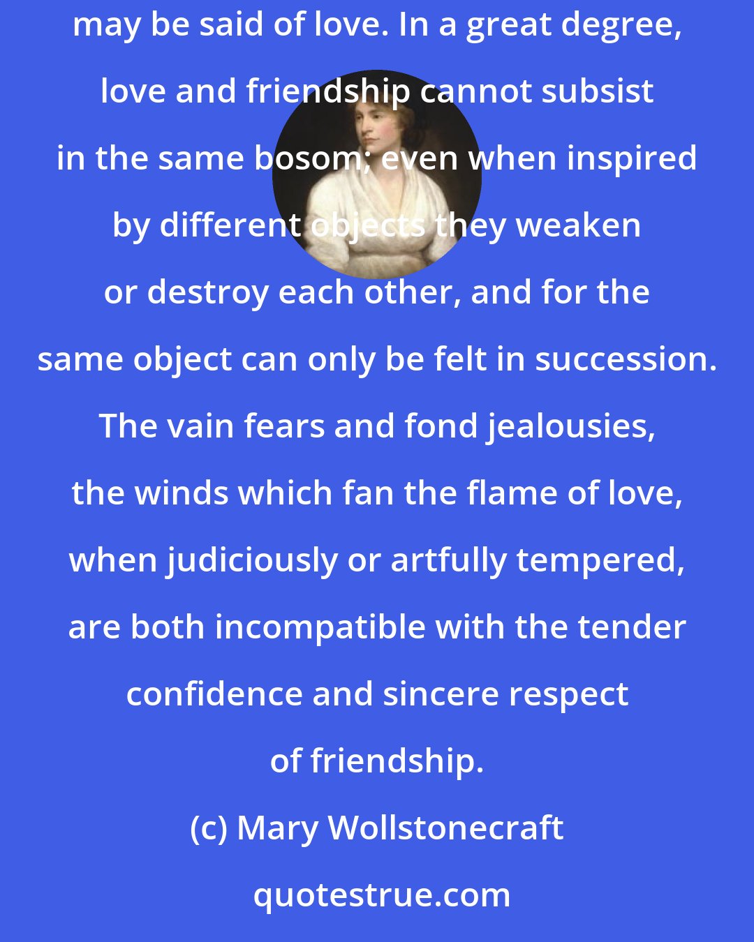 Mary Wollstonecraft: Friendship is a serious affection; the most sublime of all affections, because it is founded on principle, and cemented by time. The very reverse may be said of love. In a great degree, love and friendship cannot subsist in the same bosom; even when inspired by different objects they weaken or destroy each other, and for the same object can only be felt in succession. The vain fears and fond jealousies, the winds which fan the flame of love, when judiciously or artfully tempered, are both incompatible with the tender confidence and sincere respect of friendship.