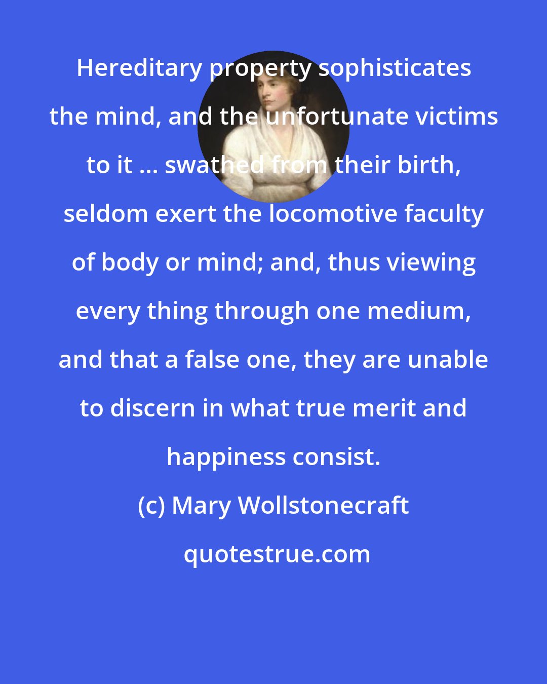 Mary Wollstonecraft: Hereditary property sophisticates the mind, and the unfortunate victims to it ... swathed from their birth, seldom exert the locomotive faculty of body or mind; and, thus viewing every thing through one medium, and that a false one, they are unable to discern in what true merit and happiness consist.