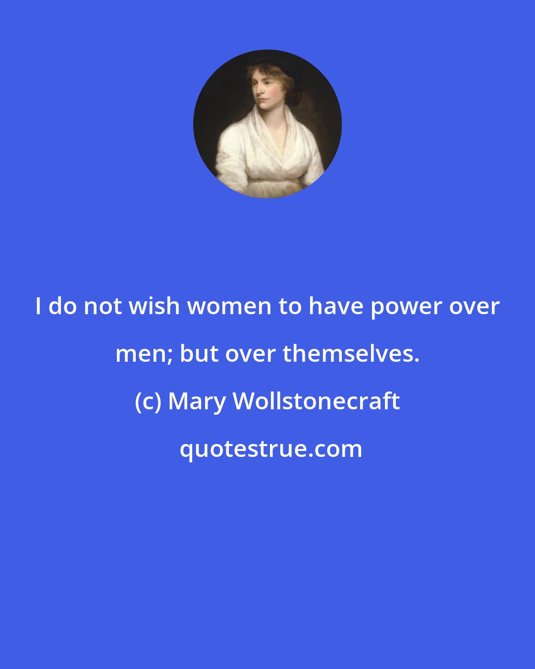 Mary Wollstonecraft: I do not wish women to have power over men; but over themselves.