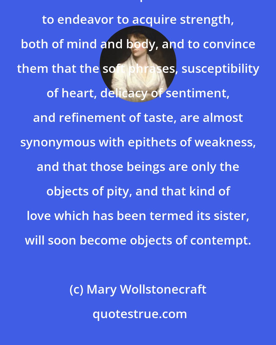 Mary Wollstonecraft: I earnestly wish to point out in what true dignity and human happiness consists. I wish to persuade women to endeavor to acquire strength, both of mind and body, and to convince them that the soft phrases, susceptibility of heart, delicacy of sentiment, and refinement of taste, are almost synonymous with epithets of weakness, and that those beings are only the objects of pity, and that kind of love which has been termed its sister, will soon become objects of contempt.