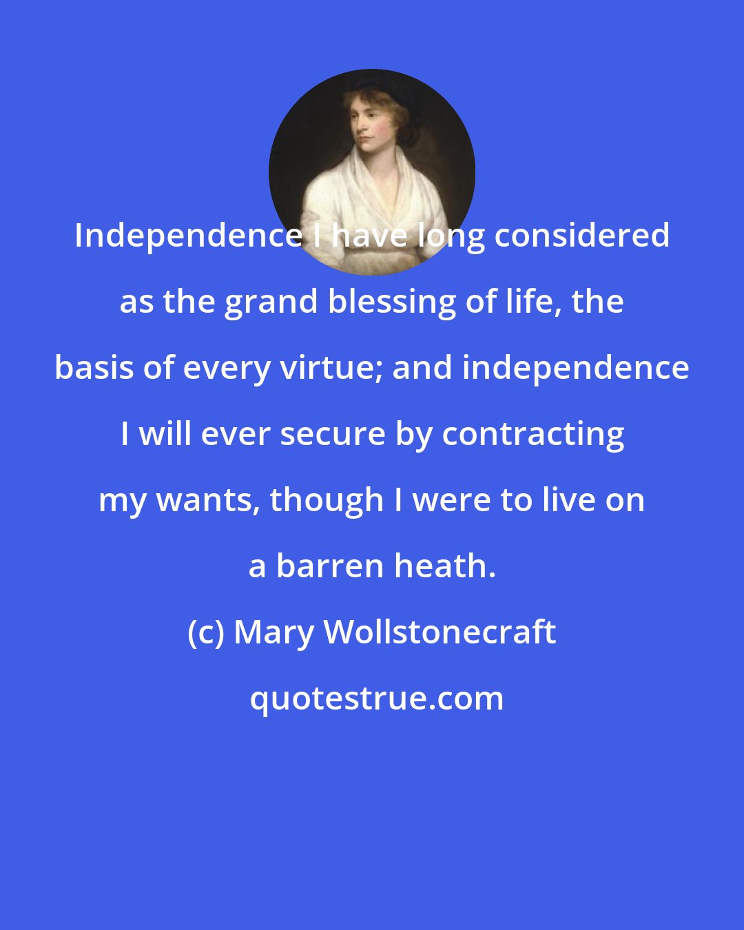 Mary Wollstonecraft: Independence I have long considered as the grand blessing of life, the basis of every virtue; and independence I will ever secure by contracting my wants, though I were to live on a barren heath.