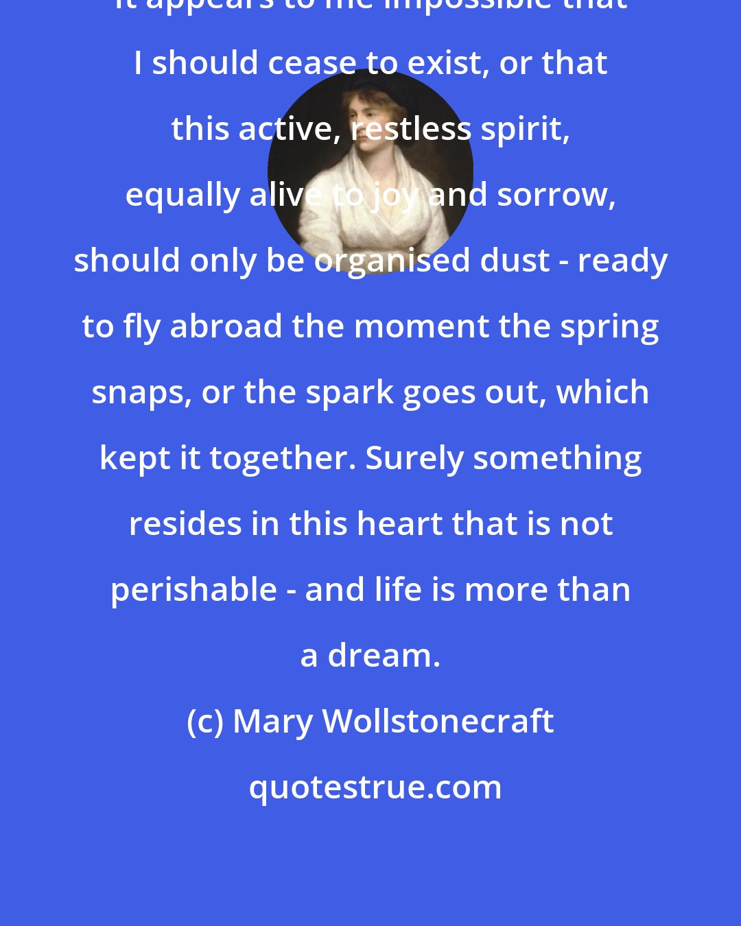 Mary Wollstonecraft: It appears to me impossible that I should cease to exist, or that this active, restless spirit, equally alive to joy and sorrow, should only be organised dust - ready to fly abroad the moment the spring snaps, or the spark goes out, which kept it together. Surely something resides in this heart that is not perishable - and life is more than a dream.