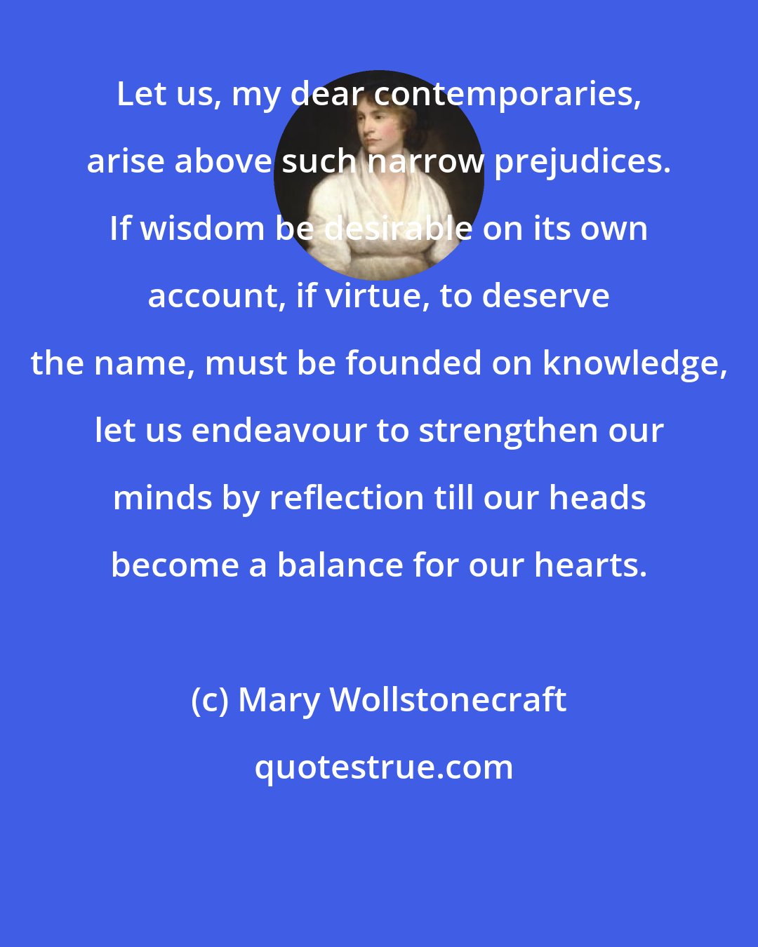 Mary Wollstonecraft: Let us, my dear contemporaries, arise above such narrow prejudices. If wisdom be desirable on its own account, if virtue, to deserve the name, must be founded on knowledge, let us endeavour to strengthen our minds by reflection till our heads become a balance for our hearts.