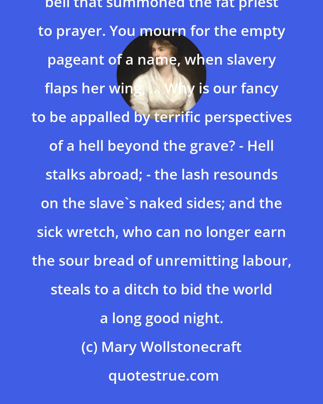 Mary Wollstonecraft: Man preys on man; and you mourn for the idle tapestry that decorated a gothic pillar, and the dronish bell that summoned the fat priest to prayer. You mourn for the empty pageant of a name, when slavery flaps her wing, ... Why is our fancy to be appalled by terrific perspectives of a hell beyond the grave? - Hell stalks abroad; - the lash resounds on the slave's naked sides; and the sick wretch, who can no longer earn the sour bread of unremitting labour, steals to a ditch to bid the world a long good night.