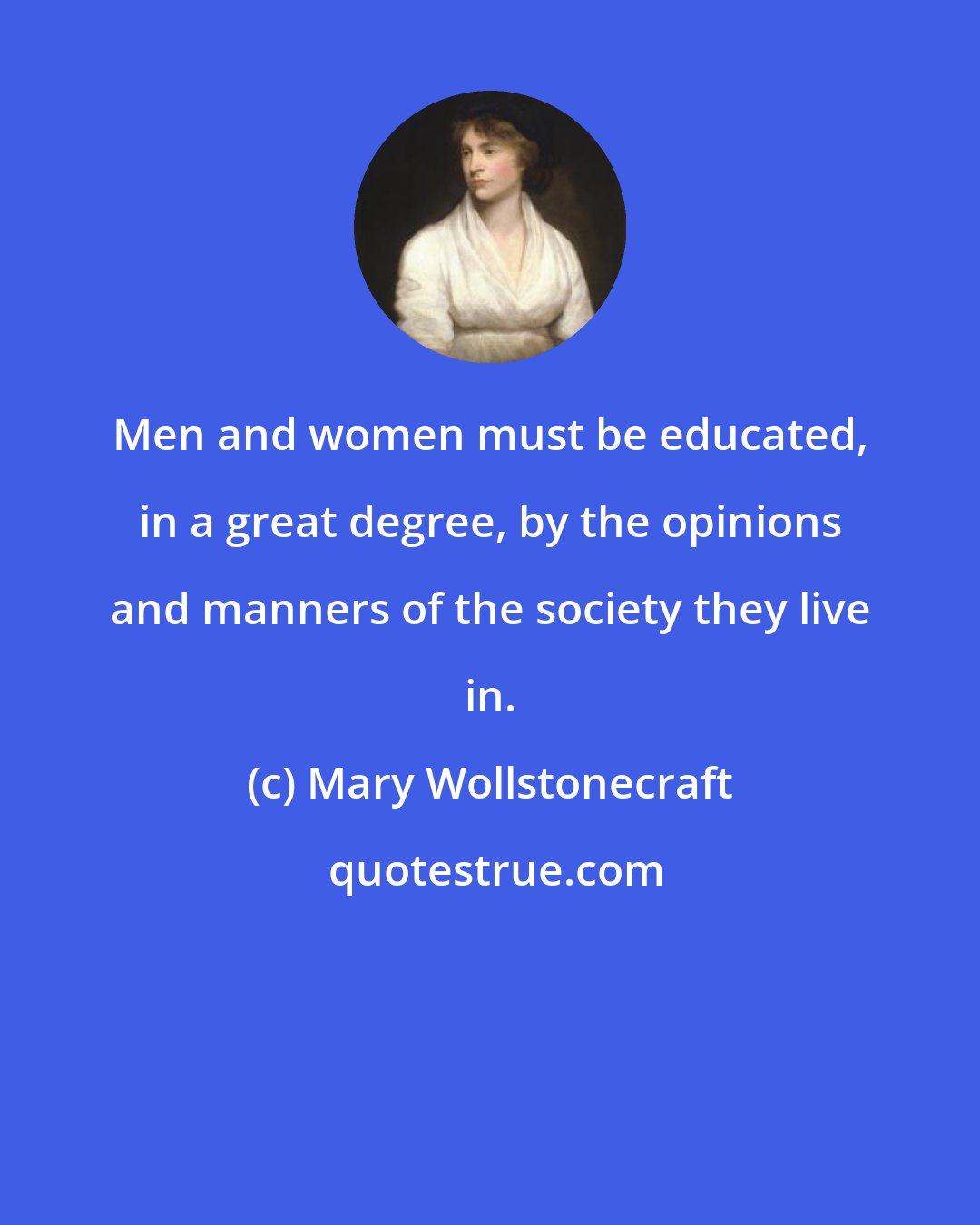 Mary Wollstonecraft: Men and women must be educated, in a great degree, by the opinions and manners of the society they live in.