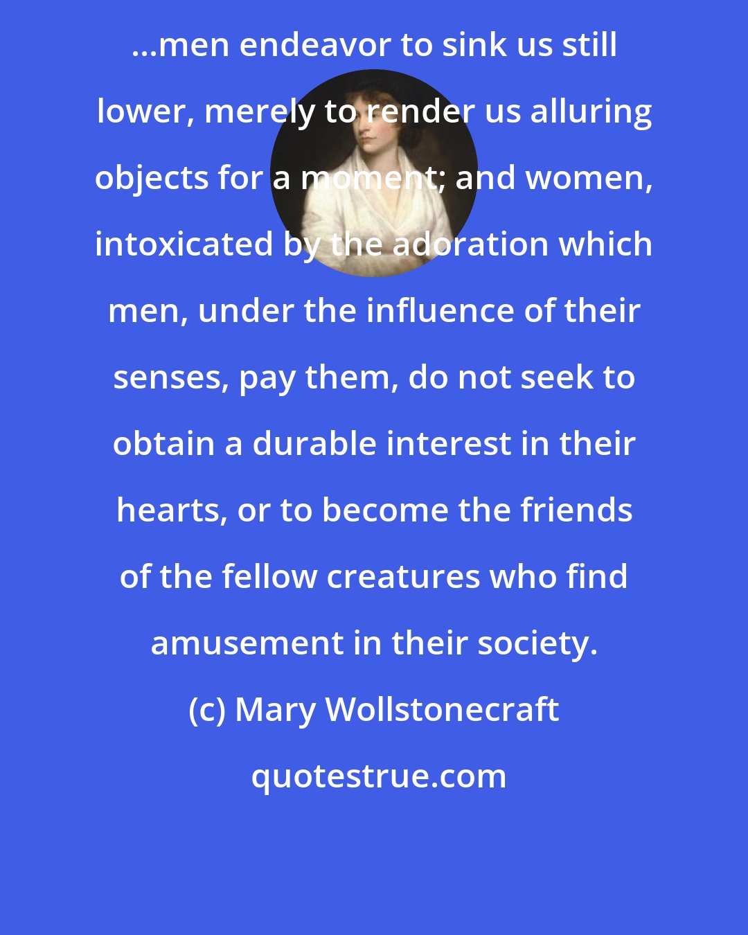 Mary Wollstonecraft: ...men endeavor to sink us still lower, merely to render us alluring objects for a moment; and women, intoxicated by the adoration which men, under the influence of their senses, pay them, do not seek to obtain a durable interest in their hearts, or to become the friends of the fellow creatures who find amusement in their society.