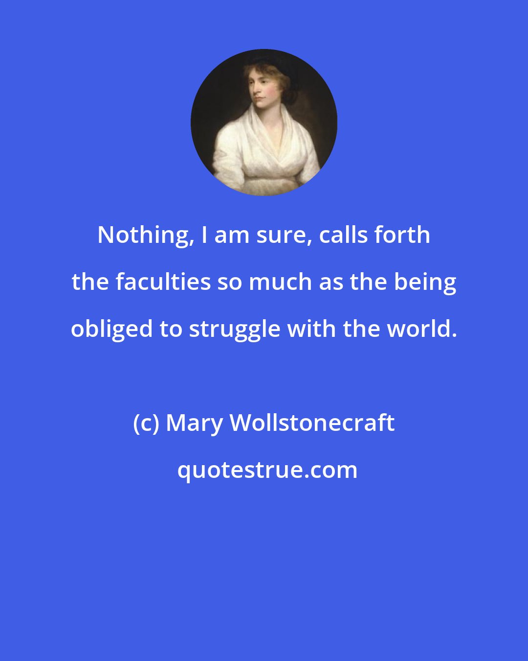 Mary Wollstonecraft: Nothing, I am sure, calls forth the faculties so much as the being obliged to struggle with the world.