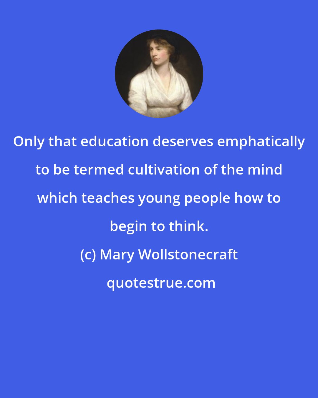 Mary Wollstonecraft: Only that education deserves emphatically to be termed cultivation of the mind which teaches young people how to begin to think.