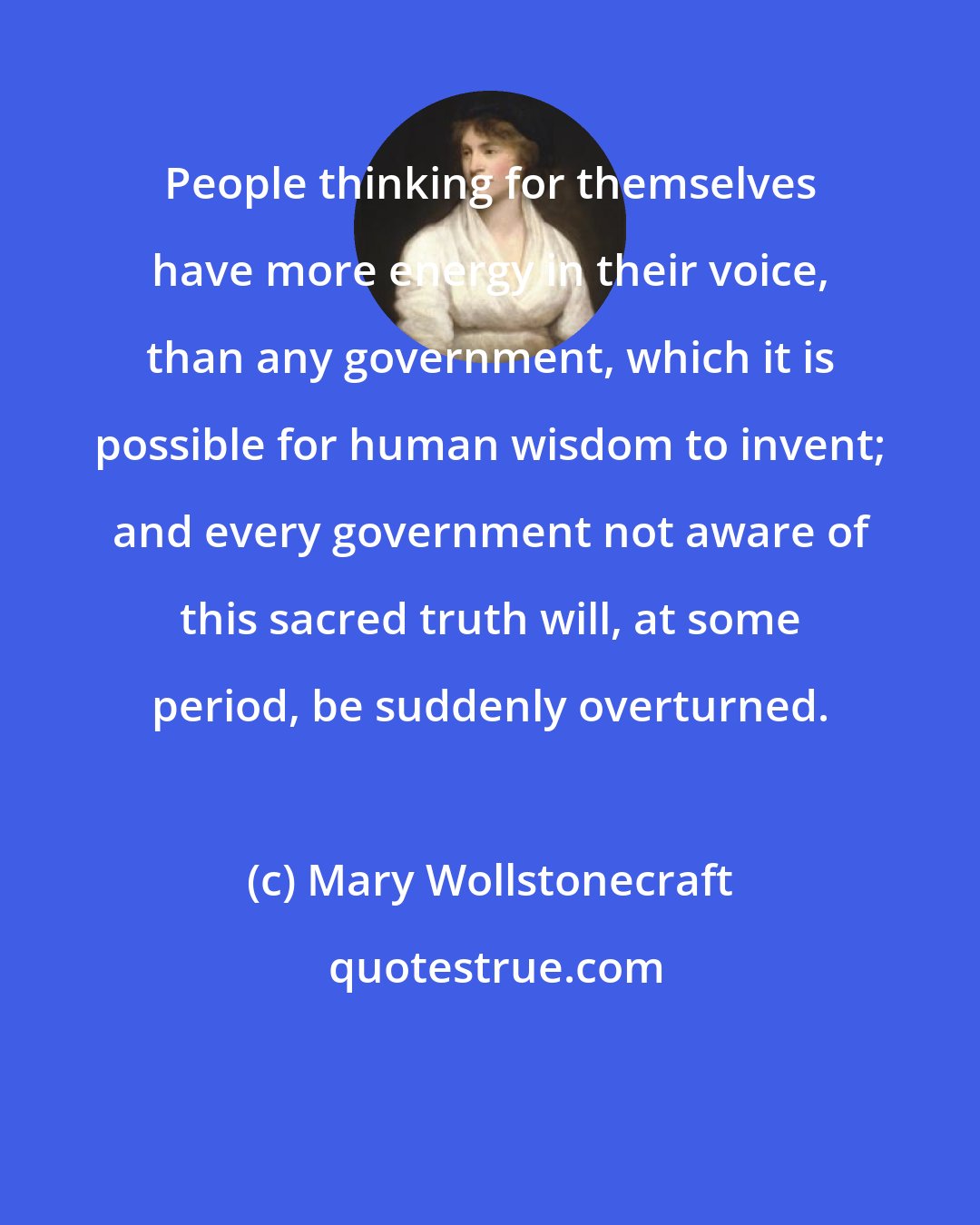 Mary Wollstonecraft: People thinking for themselves have more energy in their voice, than any government, which it is possible for human wisdom to invent; and every government not aware of this sacred truth will, at some period, be suddenly overturned.