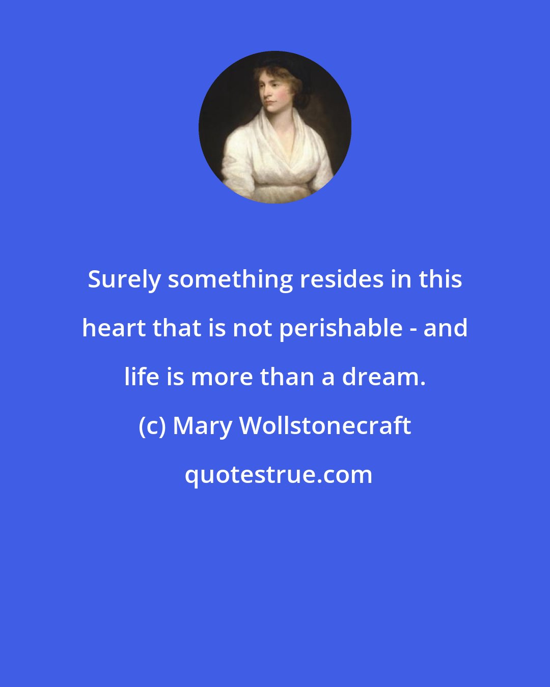 Mary Wollstonecraft: Surely something resides in this heart that is not perishable - and life is more than a dream.