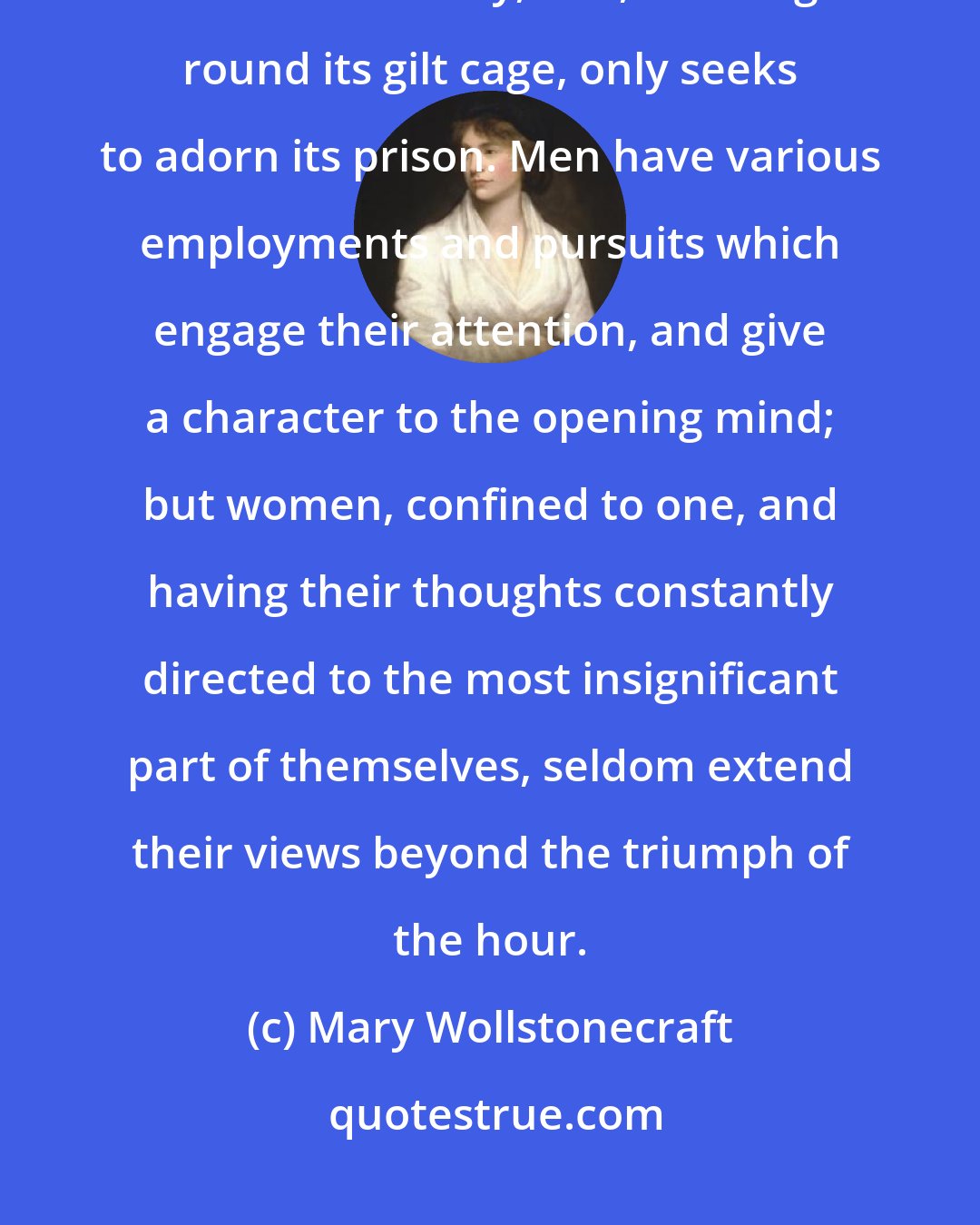 Mary Wollstonecraft: Taught from their infancy that beauty is woman's sceptre, the mind shapes itself to the body, and, roaming round its gilt cage, only seeks to adorn its prison. Men have various employments and pursuits which engage their attention, and give a character to the opening mind; but women, confined to one, and having their thoughts constantly directed to the most insignificant part of themselves, seldom extend their views beyond the triumph of the hour.