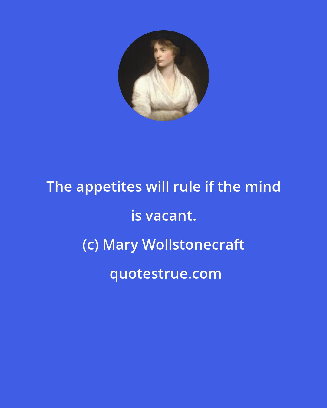 Mary Wollstonecraft: The appetites will rule if the mind is vacant.