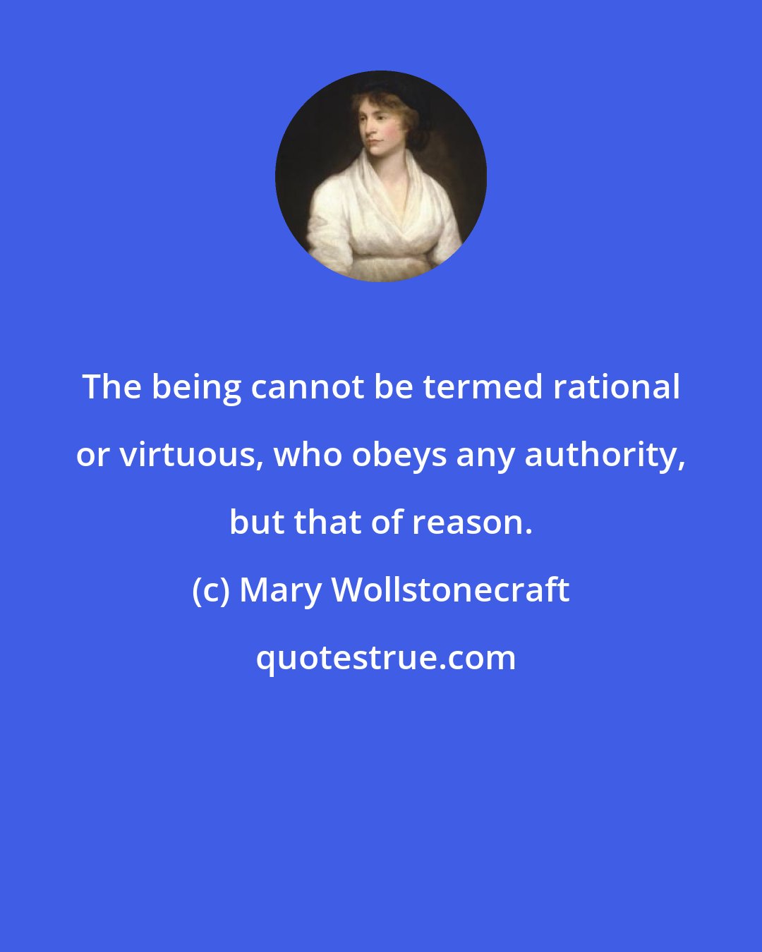 Mary Wollstonecraft: The being cannot be termed rational or virtuous, who obeys any authority, but that of reason.