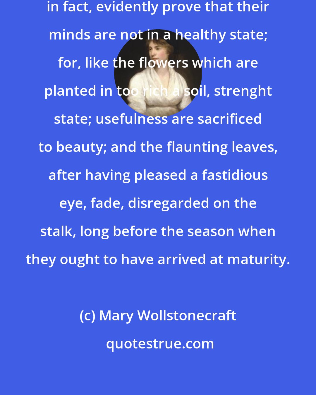 Mary Wollstonecraft: The conduct and manners of women, in fact, evidently prove that their minds are not in a healthy state; for, like the flowers which are planted in too rich a soil, strenght state; usefulness are sacrificed to beauty; and the flaunting leaves, after having pleased a fastidious eye, fade, disregarded on the stalk, long before the season when they ought to have arrived at maturity.