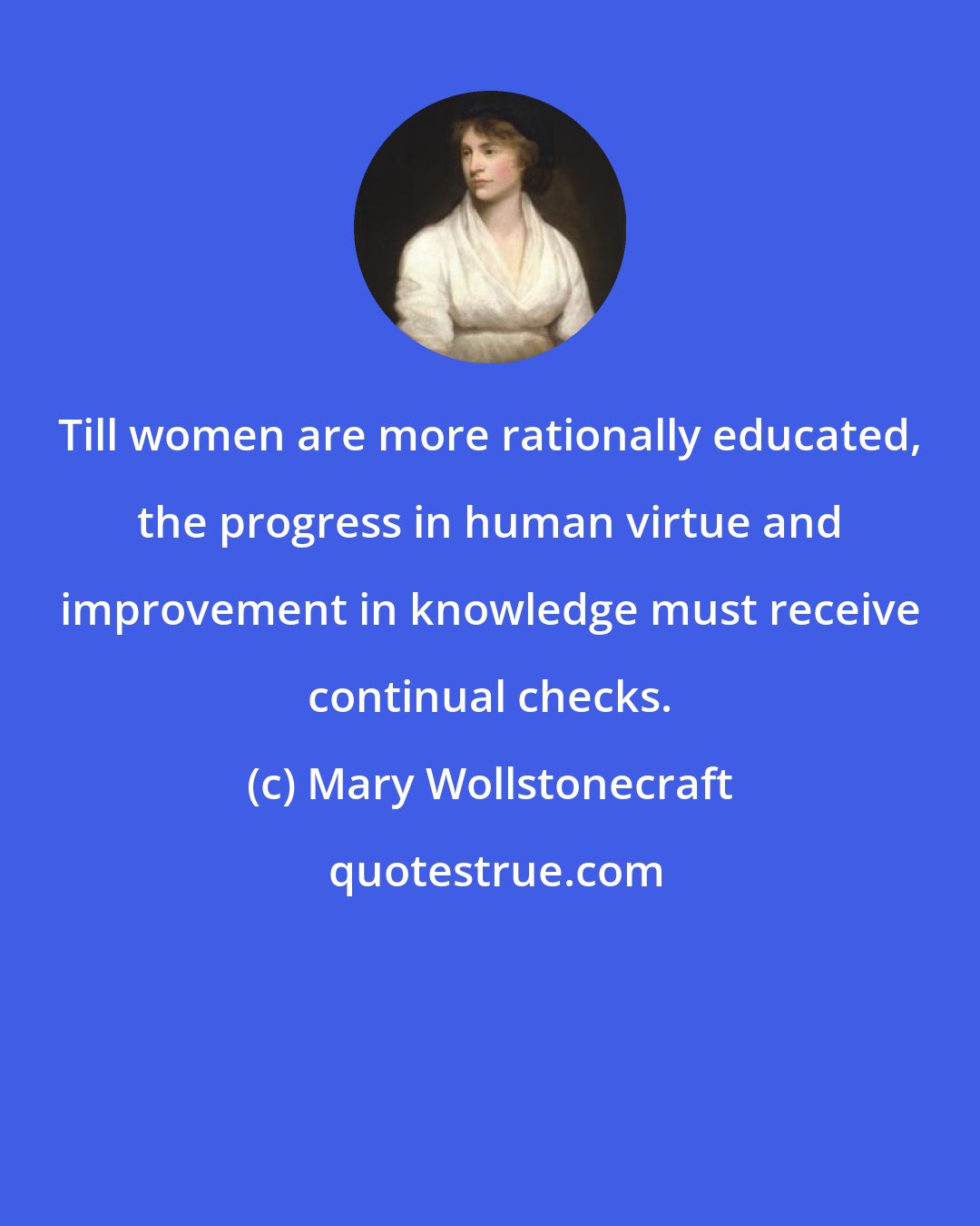 Mary Wollstonecraft: Till women are more rationally educated, the progress in human virtue and improvement in knowledge must receive continual checks.