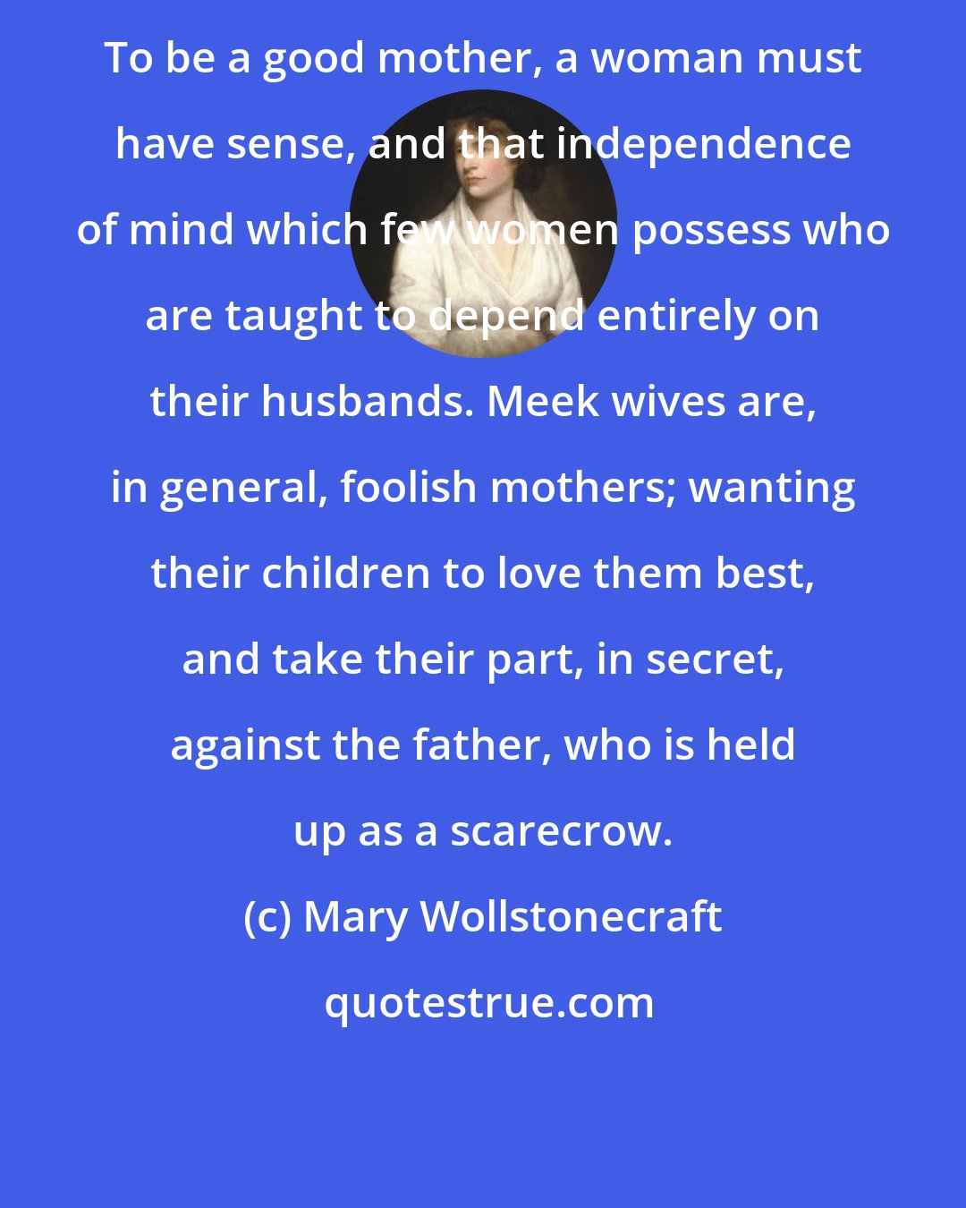 Mary Wollstonecraft: To be a good mother, a woman must have sense, and that independence of mind which few women possess who are taught to depend entirely on their husbands. Meek wives are, in general, foolish mothers; wanting their children to love them best, and take their part, in secret, against the father, who is held up as a scarecrow.