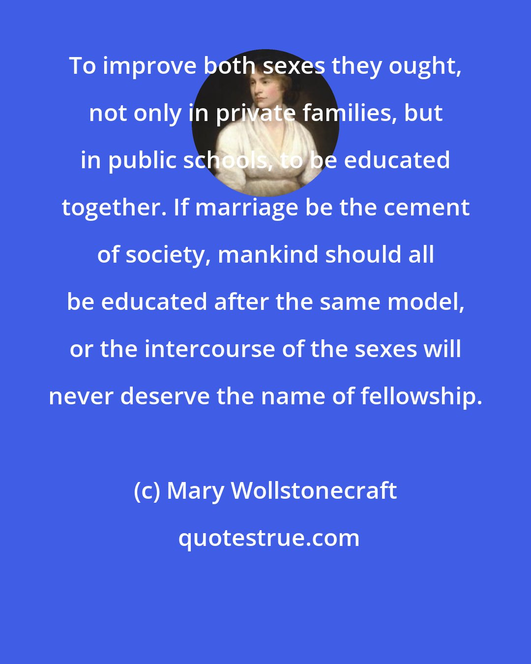 Mary Wollstonecraft: To improve both sexes they ought, not only in private families, but in public schools, to be educated together. If marriage be the cement of society, mankind should all be educated after the same model, or the intercourse of the sexes will never deserve the name of fellowship.