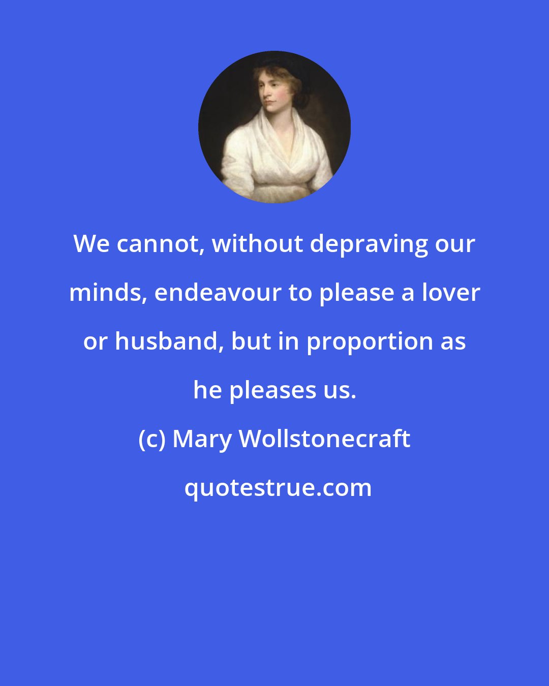 Mary Wollstonecraft: We cannot, without depraving our minds, endeavour to please a lover or husband, but in proportion as he pleases us.