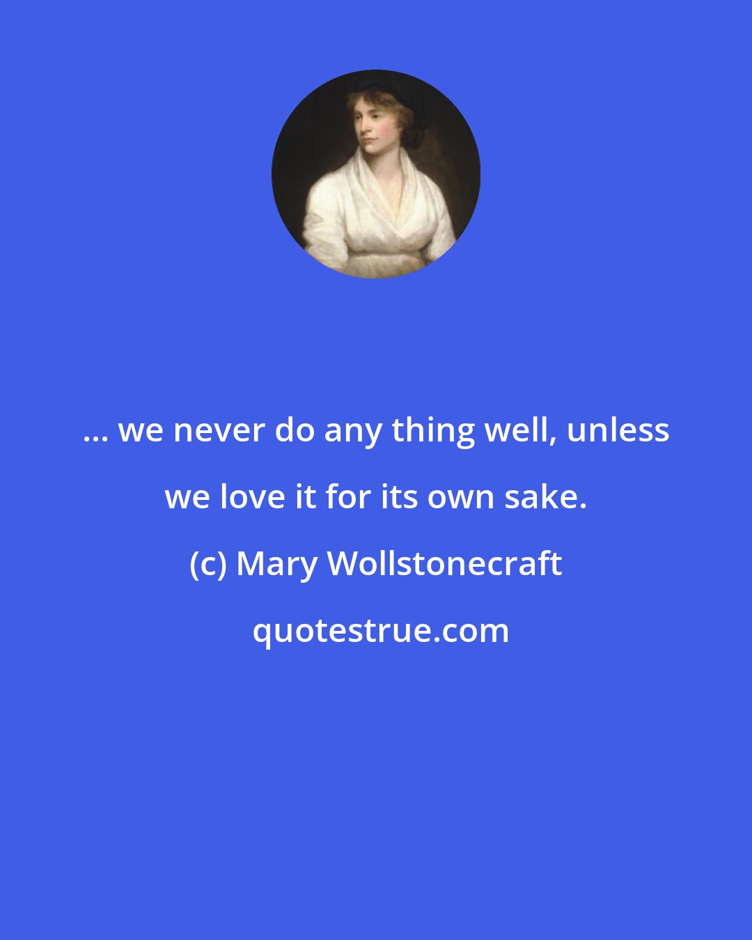 Mary Wollstonecraft: ... we never do any thing well, unless we love it for its own sake.