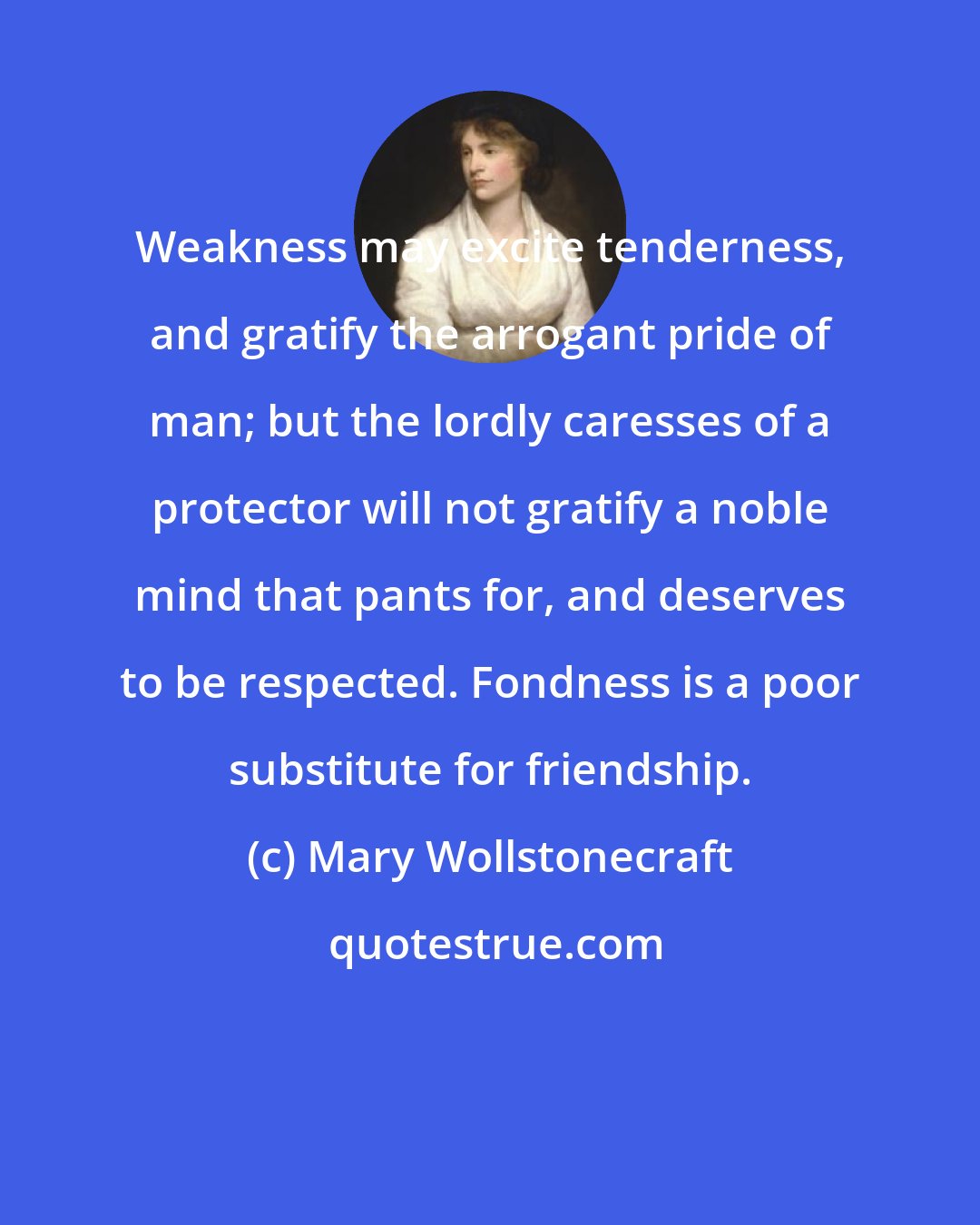 Mary Wollstonecraft: Weakness may excite tenderness, and gratify the arrogant pride of man; but the lordly caresses of a protector will not gratify a noble mind that pants for, and deserves to be respected. Fondness is a poor substitute for friendship.