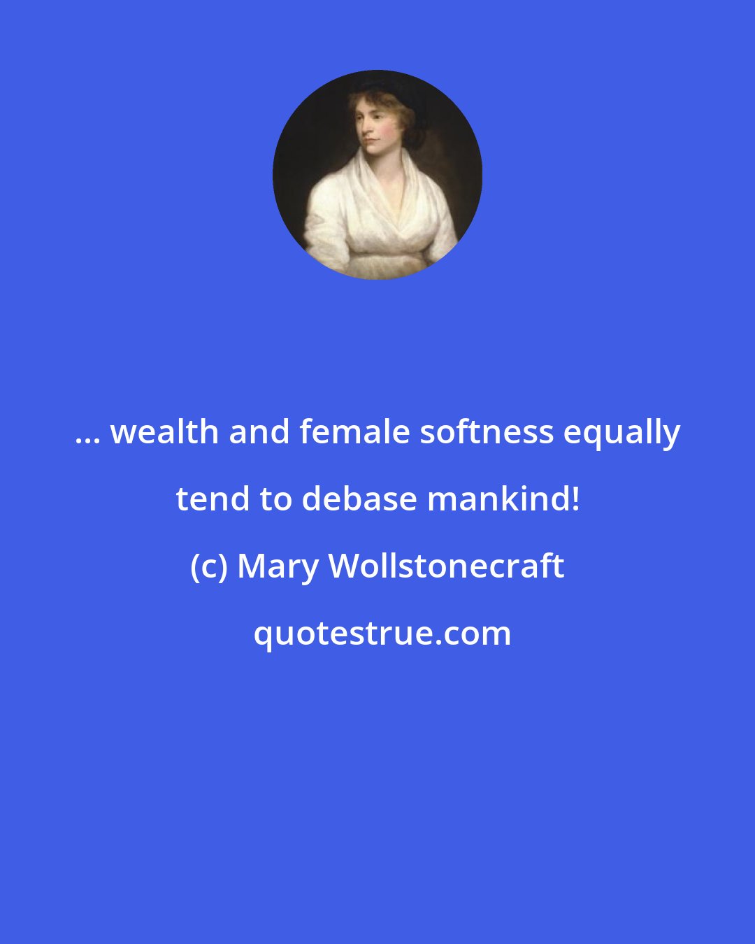 Mary Wollstonecraft: ... wealth and female softness equally tend to debase mankind!