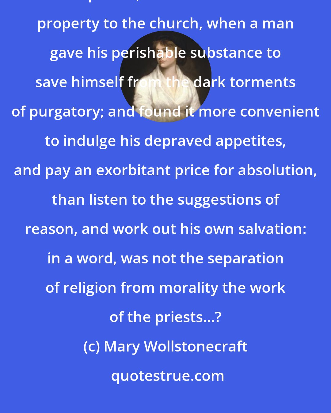 Mary Wollstonecraft: What, but the rapacity of the only men who exercised their reason, the priests, secured such vast property to the church, when a man gave his perishable substance to save himself from the dark torments of purgatory; and found it more convenient to indulge his depraved appetites, and pay an exorbitant price for absolution, than listen to the suggestions of reason, and work out his own salvation: in a word, was not the separation of religion from morality the work of the priests...?