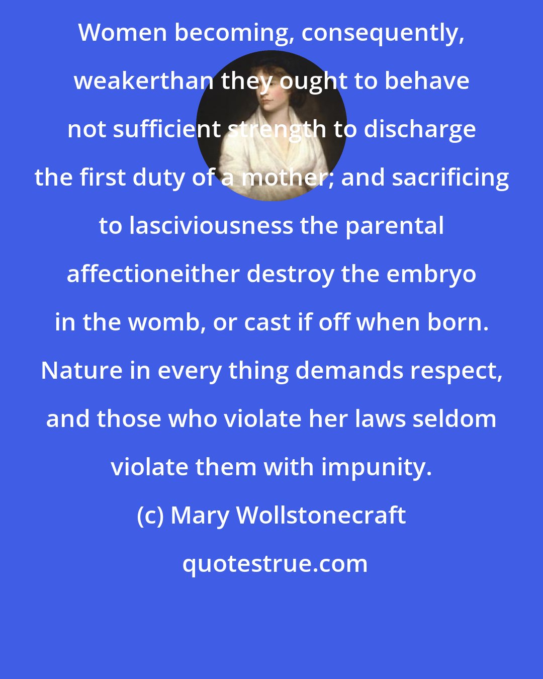 Mary Wollstonecraft: Women becoming, consequently, weakerthan they ought to behave not sufficient strength to discharge the first duty of a mother; and sacrificing to lasciviousness the parental affectioneither destroy the embryo in the womb, or cast if off when born. Nature in every thing demands respect, and those who violate her laws seldom violate them with impunity.