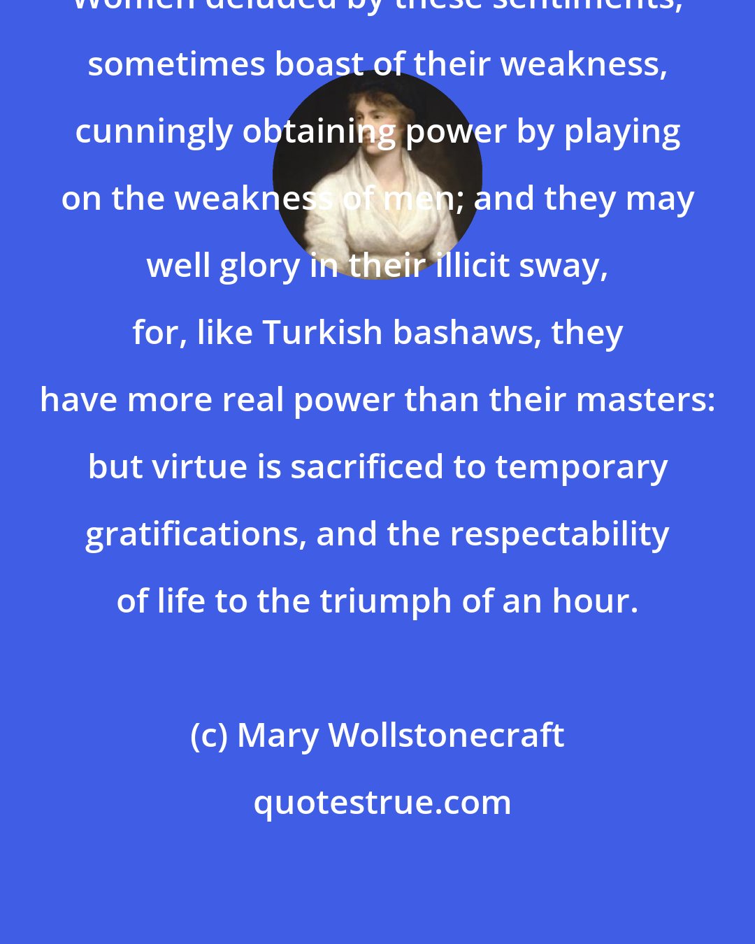 Mary Wollstonecraft: Women deluded by these sentiments, sometimes boast of their weakness, cunningly obtaining power by playing on the weakness of men; and they may well glory in their illicit sway, for, like Turkish bashaws, they have more real power than their masters: but virtue is sacrificed to temporary gratifications, and the respectability of life to the triumph of an hour.