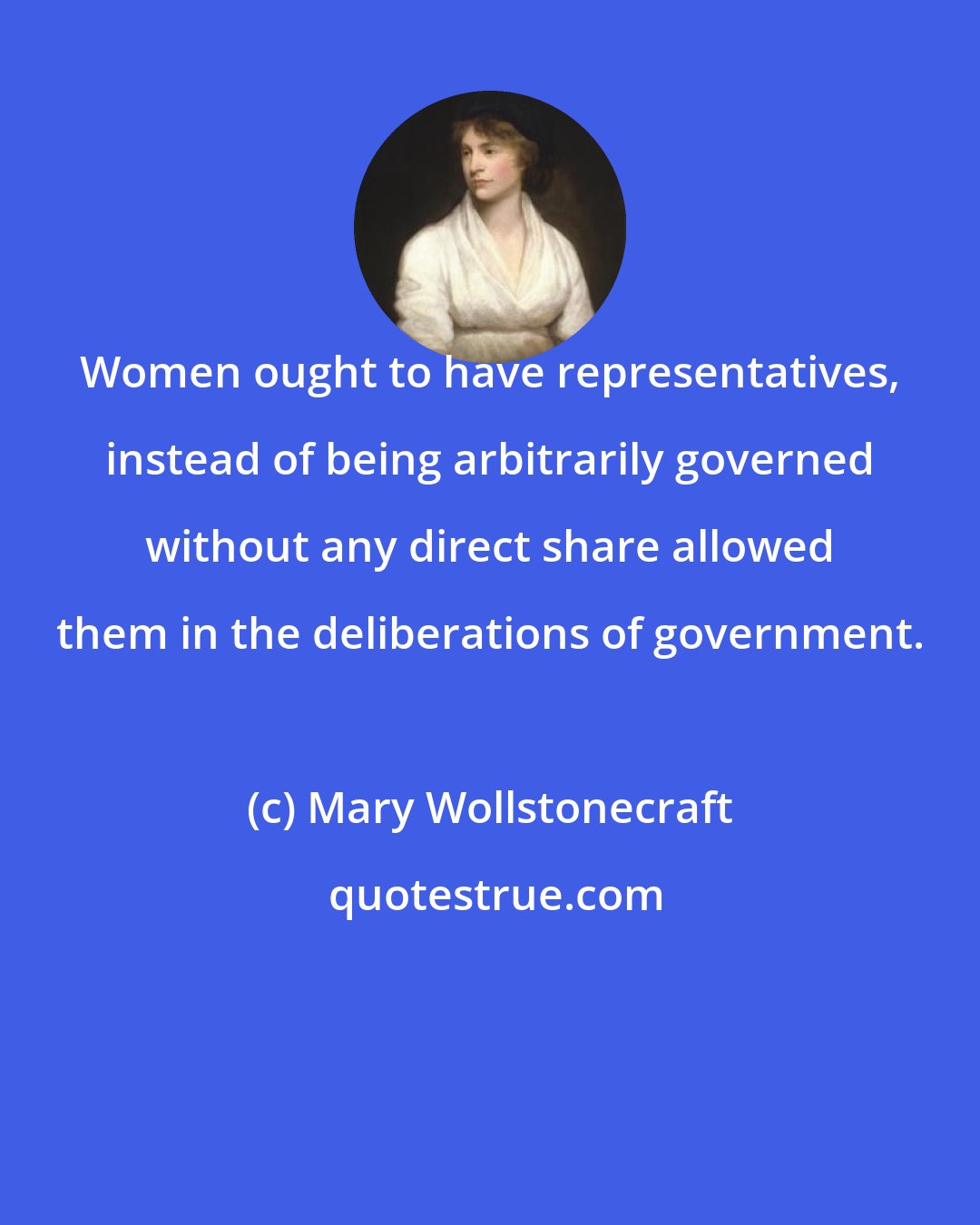 Mary Wollstonecraft: Women ought to have representatives, instead of being arbitrarily governed without any direct share allowed them in the deliberations of government.