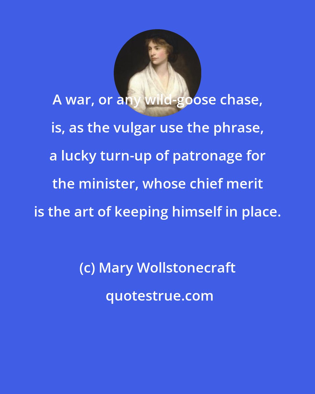 Mary Wollstonecraft: A war, or any wild-goose chase, is, as the vulgar use the phrase, a lucky turn-up of patronage for the minister, whose chief merit is the art of keeping himself in place.