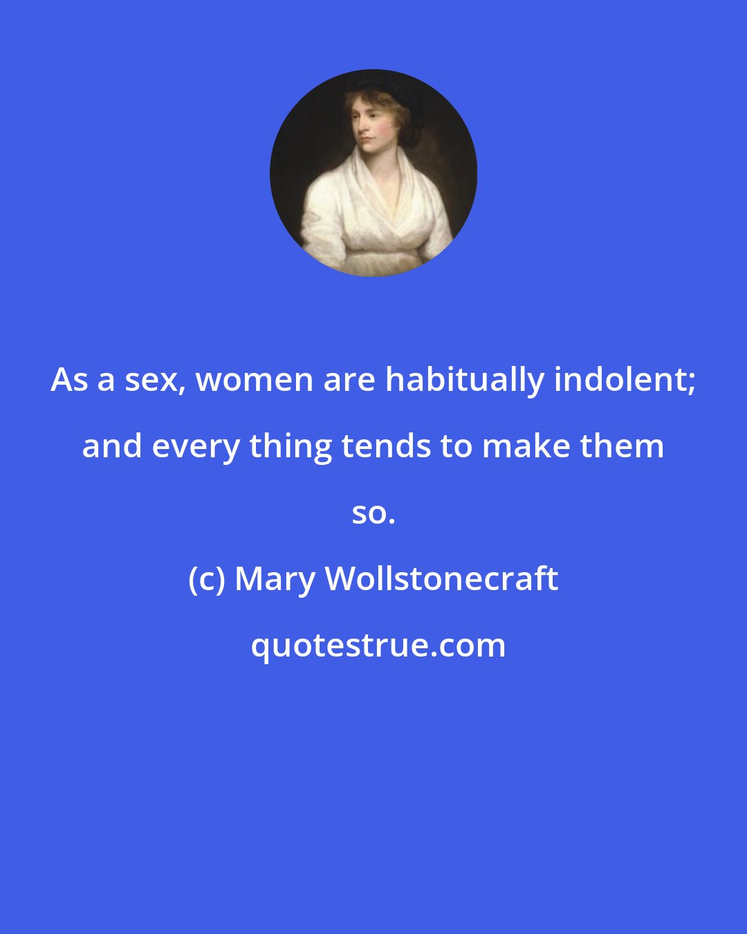 Mary Wollstonecraft: As a sex, women are habitually indolent; and every thing tends to make them so.