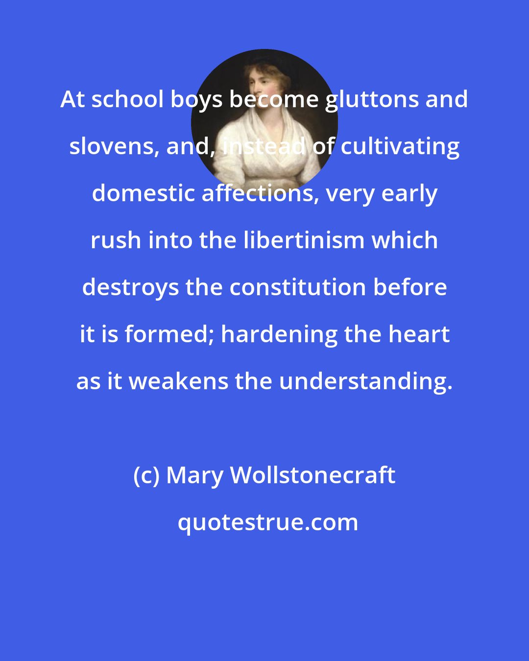 Mary Wollstonecraft: At school boys become gluttons and slovens, and, instead of cultivating domestic affections, very early rush into the libertinism which destroys the constitution before it is formed; hardening the heart as it weakens the understanding.