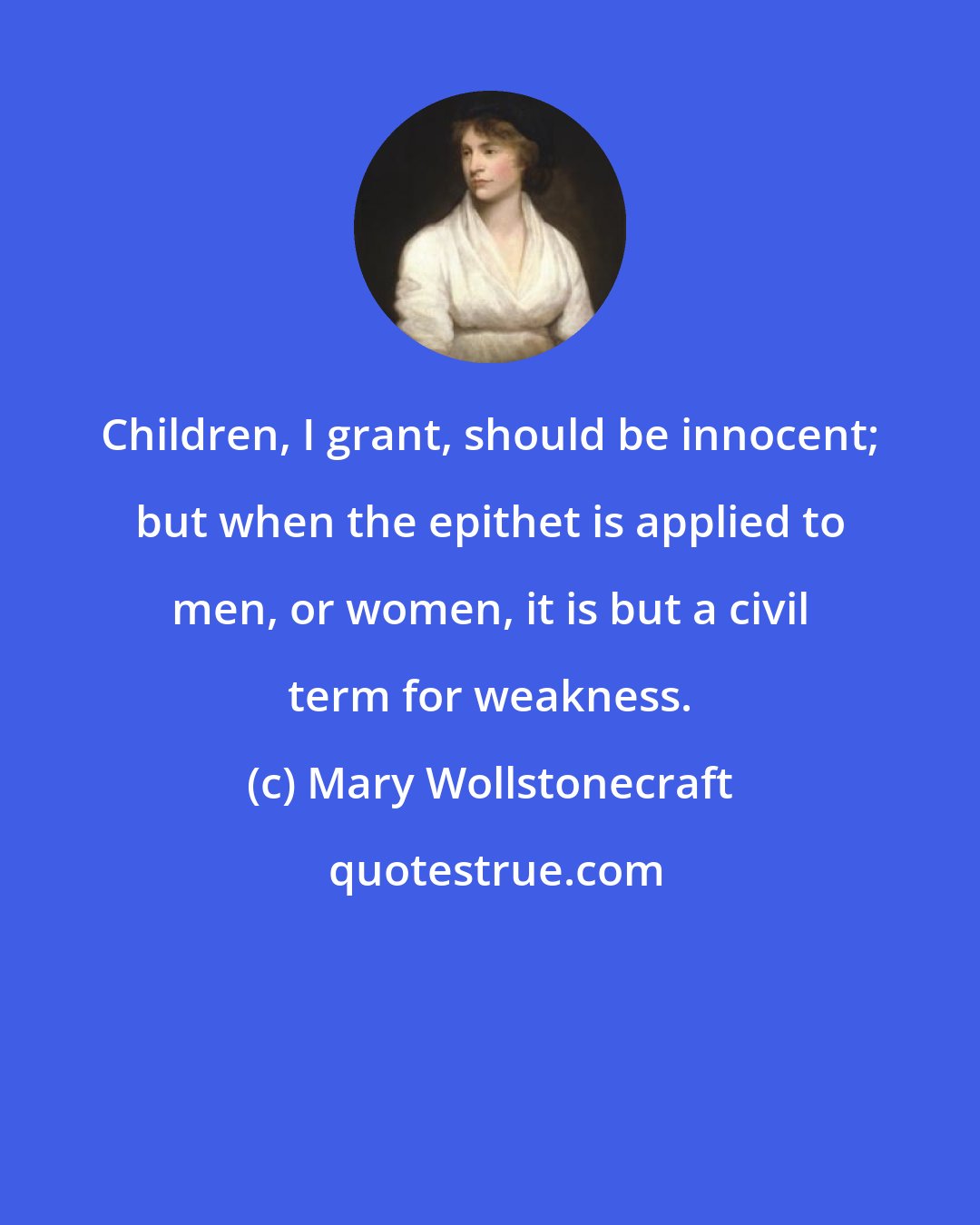 Mary Wollstonecraft: Children, I grant, should be innocent; but when the epithet is applied to men, or women, it is but a civil term for weakness.