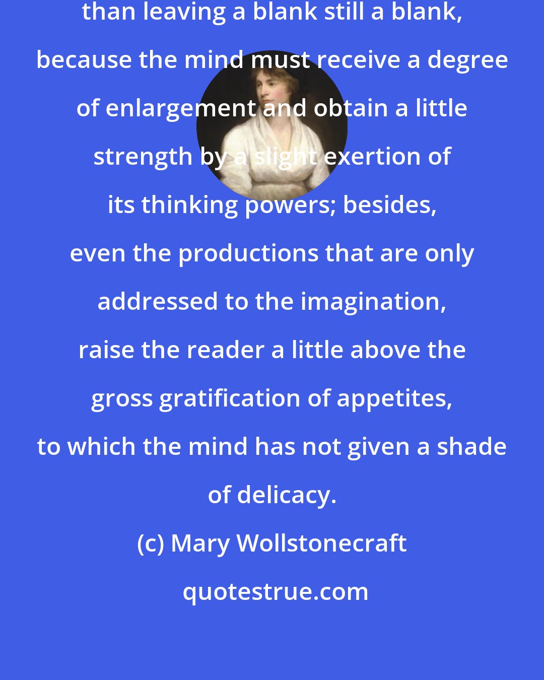 Mary Wollstonecraft: For any kind of reading I think better than leaving a blank still a blank, because the mind must receive a degree of enlargement and obtain a little strength by a slight exertion of its thinking powers; besides, even the productions that are only addressed to the imagination, raise the reader a little above the gross gratification of appetites, to which the mind has not given a shade of delicacy.