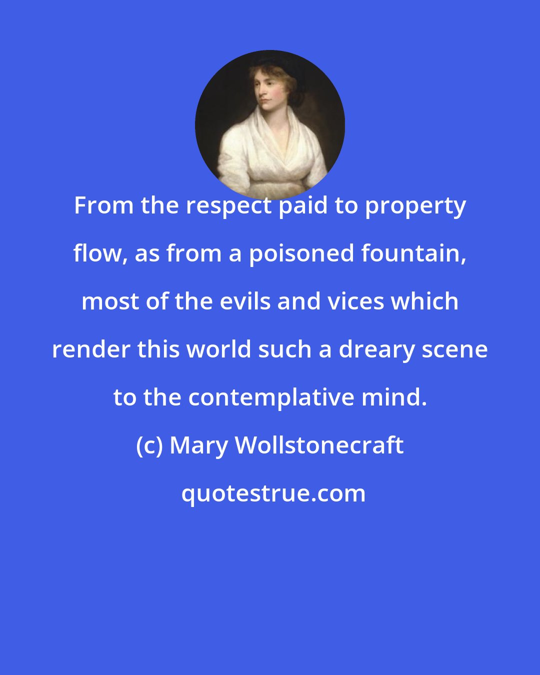 Mary Wollstonecraft: From the respect paid to property flow, as from a poisoned fountain, most of the evils and vices which render this world such a dreary scene to the contemplative mind.