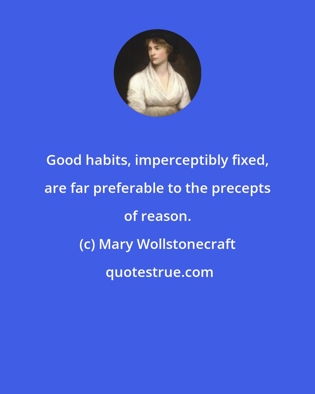 Mary Wollstonecraft: Good habits, imperceptibly fixed, are far preferable to the precepts of reason.