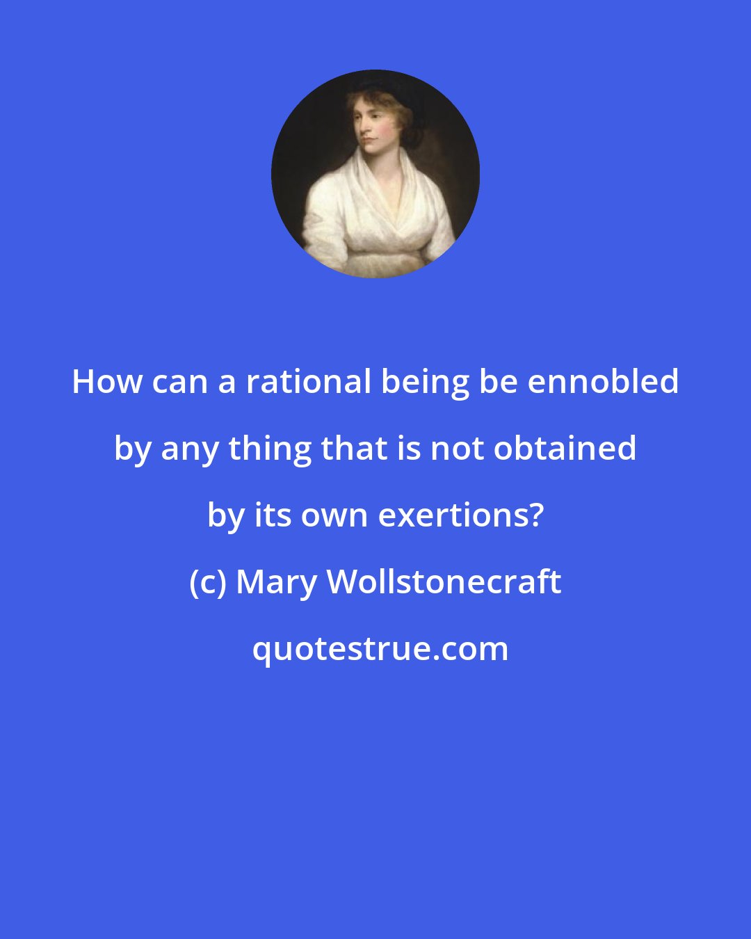 Mary Wollstonecraft: How can a rational being be ennobled by any thing that is not obtained by its own exertions?