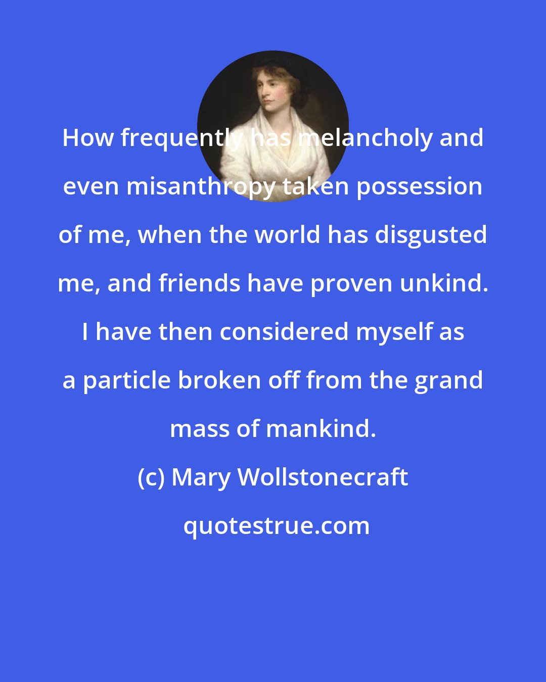 Mary Wollstonecraft: How frequently has melancholy and even misanthropy taken possession of me, when the world has disgusted me, and friends have proven unkind. I have then considered myself as a particle broken off from the grand mass of mankind.